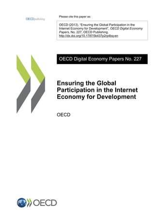 Please cite this paper as: 
OECD (2013), “Ensuring the Global Participation in the 
Internet Economy for Development”, OECD Digital Economy 
Papers, No. 227, OECD Publishing. 
http://dx.doi.org/10.1787/5k437p2rp4bq-en 
OECD Digital Economy Papers No. 227 
Ensuring the Global 
Participation in the Internet 
Economy for Development 
OECD 
 