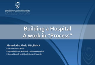 Ahmed Abu Abah, MD,EMHA
Chief Executive Officer
King Abdullah bin Abdulaziz University Hospital
Princess Nourah bint Abdulrahman University
Building a Hospital
A work in “Process”
 