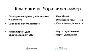 Критерии выбора видеокамер
• Размер помещения / количество
участников
• Сценарии использования
• Интеграция с доп.
оборудованием ВКС
• Угол обзора
• Оптическое увеличение
• Углы наклона/поворота
• Порты подключения
• Порты управления
 