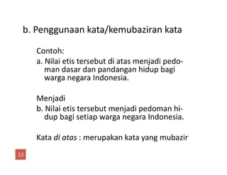 b. Penggunaan kata/kemubaziran kata
Contoh:
a. Nilai etis tersebut di atas menjadi pedo-
man dasar dan pandangan hidup bagi
warga negara Indonesia.
Menjadi
b. Nilai etis tersebut menjadi pedoman hi-
dup bagi setiap warga negara Indonesia.
Kata di atas : merupakan kata yang mubazir
12
 