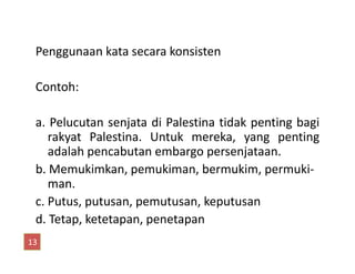 Penggunaan kata secara konsisten
Contoh:
a. Pelucutan senjata di Palestina tidak penting bagi
rakyat Palestina. Untuk mereka, yang pentingrakyat Palestina. Untuk mereka, yang penting
adalah pencabutan embargo persenjataan.
b. Memukimkan, pemukiman, bermukim, permuki-
man.
c. Putus, putusan, pemutusan, keputusan
d. Tetap, ketetapan, penetapan
13
 