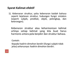Syarat Kalimat efektif
1). Kebenaran struktur, yaitu kebenaran kaidah bahasa
seperti kejelasan struktur, hubungan fungsi sintaksis
(seperti subjek, predikat, objek, pelengkap, dan
keterangan).
Kebenaran struktur atau keharmonisan kalimatKebenaran struktur atau keharmonisan kalimat
artinya setiap kalimat yang kita buat harus
harmonis antara pola berpikir dan struktur bahasa.
Contoh:
Kepada hadirin dimohon berdiri (fungsi subjek tidak
jelas) seharusnya: hadirin dimohon berdiri.
15
 