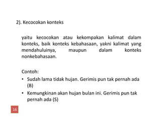 2). Kecocokan konteks
yaitu kecocokan atau kekompakan kalimat dalam
konteks, baik konteks kebahasaan, yakni kalimat yang
mendahuluinya, maupun dalam konteks
nonkebahasaan.
Contoh:
• Sudah lama tidak hujan. Gerimis pun tak pernah ada
(B)
• Kemungkinan akan hujan bulan ini. Gerimis pun tak
pernah ada (S)
16
 