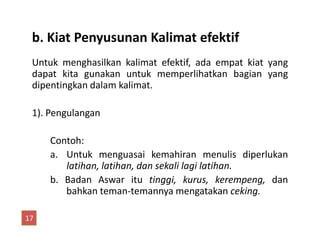 b. Kiat Penyusunan Kalimat efektif
Untuk menghasilkan kalimat efektif, ada empat kiat yang
dapat kita gunakan untuk memperlihatkan bagian yang
dipentingkan dalam kalimat.
1). Pengulangan
Contoh:
a. Untuk menguasai kemahiran menulis diperlukan
latihan, latihan, dan sekali lagi latihan.
b. Badan Aswar itu tinggi, kurus, kerempeng, dan
bahkan teman-temannya mengatakan ceking.
17
 