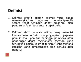 Definisi
1. Kalimat efektif adalah kalimat yang dapat
mengungkapkan gagasan penutur/penulis
secara tepat sehingga dapat dipahami oleh
pendengar/pembaca secara tepat pula.
2. Kalimat efektif adalah kalimat yang memiliki2. Kalimat efektif adalah kalimat yang memiliki
kemampuan untuk mengungkapkan gagasan
penulis atau penutur sehingga pembaca atau
pendengar dapat memahami gagasan yang
terungkap dalam kalimat tersebut sebagaimana
gagasan yang dimaksudkan oleh penulis atau
penutur
2
 