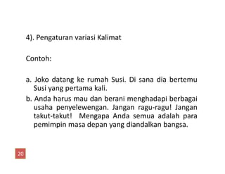 4). Pengaturan variasi Kalimat
Contoh:
a. Joko datang ke rumah Susi. Di sana dia bertemu
Susi yang pertama kali.Susi yang pertama kali.
b. Anda harus mau dan berani menghadapi berbagai
usaha penyelewengan. Jangan ragu-ragu! Jangan
takut-takut! Mengapa Anda semua adalah para
pemimpin masa depan yang diandalkan bangsa.
20
 