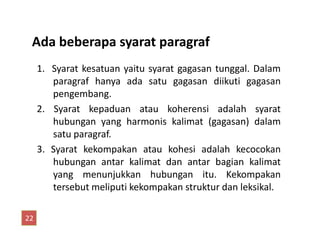 Ada beberapa syarat paragraf
1. Syarat kesatuan yaitu syarat gagasan tunggal. Dalam
paragraf hanya ada satu gagasan diikuti gagasan
pengembang.
2. Syarat kepaduan atau koherensi adalah syarat
hubungan yang harmonis kalimat (gagasan) dalamhubungan yang harmonis kalimat (gagasan) dalam
satu paragraf.
3. Syarat kekompakan atau kohesi adalah kecocokan
hubungan antar kalimat dan antar bagian kalimat
yang menunjukkan hubungan itu. Kekompakan
tersebut meliputi kekompakan struktur dan leksikal.
22
 