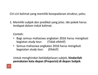 Ciri-ciri kalimat yang memiliki kesepadanan struktur, yaitu:
1. Memiliki subjek dan predikat yang jelas. Ide pokok harus
terdapat dalam induk kalimat.
Contoh:
Bagi semua mahasiwa angkatan 2016 harus mengikuti• Bagi semua mahasiwa angkatan 2016 harus mengikuti
kegiatan study tour. (Tidak efektif)
• Semua mahasiwa angkatan 2016 harus mengikuti
kegaiatan study tour. (Efektif)
Untuk menghindari ketidakjelasan subjek, hindarilah
pemakaian kata depan (Preposisi) di depan Subjek.
27
 