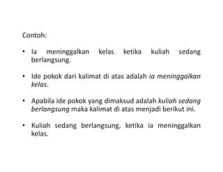 Contoh:
• Ia meninggalkan kelas ketika kuliah sedang
berlangsung.
• Ide pokok dari kalimat di atas adalah ia meninggalkan
kelas.kelas.
• Apabila ide pokok yang dimaksud adalah kuliah sedang
berlangsung maka kalimat di atas menjadi berikut ini.
• Kuliah sedang berlangsung, ketika ia meninggalkan
kelas.
 