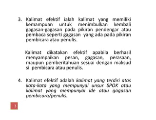 3. Kalimat efektif ialah kalimat yang memiliki
kemampuan untuk menimbulkan kembali
gagasan-gagasan pada pikiran pendengar atau
pembaca seperti gagasan yang ada pada pikiran
pembicara atau penulis.
Kalimat dikatakan efektif apabila berhasil
menyampaikan pesan, gagasan, perasaan,
maupun pemberitahuan sesuai dengan maksud
menyampaikan pesan, gagasan, perasaan,
maupun pemberitahuan sesuai dengan maksud
si pembicara atau penulis.
4. Kalimat efektif adalah kalimat yang terdiri atas
kata-kata yang mempunyai unsur SPOK atau
kalimat yang mempunyai ide atau gagasan
pembicara/penulis.
3
 