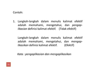 Contoh:
1. Langkah-langkah dalam menulis kalimat efektif
adalah memahami, mengetahui, dan pengap-
likasian definisi kalimat efektif. (Tidak efektif)
Langkah-langkah dalam menulis kalimat efektifLangkah-langkah dalam menulis kalimat efektif
adalah memahami, mengetahui, dan mengap-
likasikan definisi kalimat efektif. (Efektif)
Kata : pengaplikasian dan mengaplikasikan
31
 