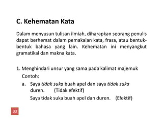 C. Kehematan Kata
Dalam menyusun tulisan ilmiah, diharapkan seorang penulis
dapat berhemat dalam pemakaian kata, frasa, atau bentuk-
bentuk bahasa yang lain. Kehematan ini menyangkut
gramatikal dan makna kata.
1. Menghindari unsur yang sama pada kalimat majemuk
Contoh:
a. Saya tidak suka buah apel dan saya tidak suka
duren. (Tidak efektif)
Saya tidak suka buah apel dan duren. (Efektif)
33
 