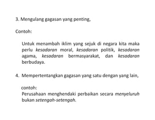 3. Mengulang gagasan yang penting,
Contoh:
Untuk menambah iklim yang sejuk di negara kita maka
perlu kesadaran moral, kesadaran politik, kesadaran
agama, kesadaran bermasyarakat, dan kesadaran
berbudaya.berbudaya.
4. Mempertentangkan gagasan yang satu dengan yang lain,
contoh:
Perusahaan menghendaki perbaikan secara menyeluruh
bukan setengah-setengah.
 