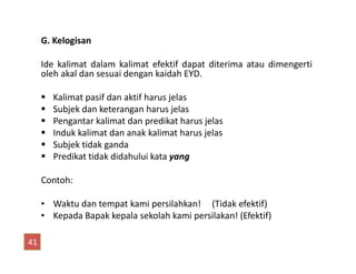 G. Kelogisan
Ide kalimat dalam kalimat efektif dapat diterima atau dimengerti
oleh akal dan sesuai dengan kaidah EYD.
Kalimat pasif dan aktif harus jelas
Subjek dan keterangan harus jelas
Pengantar kalimat dan predikat harus jelas
Induk kalimat dan anak kalimat harus jelasInduk kalimat dan anak kalimat harus jelas
Subjek tidak ganda
Predikat tidak didahului kata yang
Contoh:
• Waktu dan tempat kami persilahkan! (Tidak efektif)
• Kepada Bapak kepala sekolah kami persilakan! (Efektif)
41
 