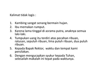 Kalimat tidak logis :
1. Kambing sangat senang bermain hujan.
2. Ibu memakan rumput.
3. Karena lama tinggal di asrama putra, anaknya semua
laki-laki.
4. Tumpukan uang itu terdiri atas pecahan ribuan,4. Tumpukan uang itu terdiri atas pecahan ribuan,
ratusan, sepuluh ribuan, lima puluh ribuan, dua puluh
ribuan.
5. Kepada Bapak Rektor, waktu dan tempat kami
persilakan.
6. Dengan mengucapkan syukur kepada Tuhan,
selesailah makalah ini tepat pada waktunya.
 