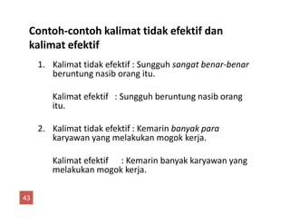 1. Kalimat tidak efektif : Sungguh sangat benar-benar
beruntung nasib orang itu.
Kalimat efektif : Sungguh beruntung nasib orang
itu.
Contoh-contoh kalimat tidak efektif dan
kalimat efektif
2. Kalimat tidak efektif : Kemarin banyak para
karyawan yang melakukan mogok kerja.
Kalimat efektif : Kemarin banyak karyawan yang
melakukan mogok kerja.
43
 