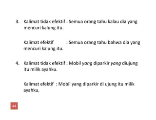 3. Kalimat tidak efektif : Semua orang tahu kalau dia yang
mencuri kalung itu.
Kalimat efektif : Semua orang tahu bahwa dia yang
mencuri kalung itu.
4. Kalimat tidak efektif : Mobil yang diparkir yang diujung4. Kalimat tidak efektif : Mobil yang diparkir yang diujung
itu milik ayahku.
Kalimat efektif : Mobil yang diparkir di ujung itu milik
ayahku.
44
 