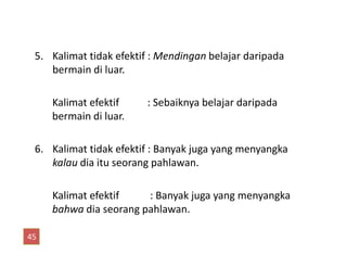 5. Kalimat tidak efektif : Mendingan belajar daripada
bermain di luar.
Kalimat efektif : Sebaiknya belajar daripada
bermain di luar.
6. Kalimat tidak efektif : Banyak juga yang menyangka
kalau dia itu seorang pahlawan.
Kalimat efektif : Banyak juga yang menyangka
bahwa dia seorang pahlawan.
45
 