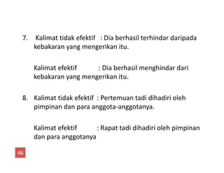 7. Kalimat tidak efektif : Dia berhasil terhindar daripada
kebakaran yang mengerikan itu.
Kalimat efektif : Dia berhasil menghindar dari
kebakaran yang mengerikan itu.
8. Kalimat tidak efektif : Pertemuan tadi dihadiri oleh
pimpinan dan para anggota-anggotanya.
Kalimat efektif : Rapat tadi dihadiri oleh pimpinan
dan para anggotanya
46
 