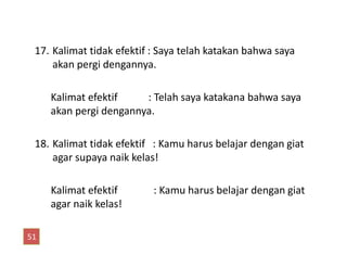 17. Kalimat tidak efektif : Saya telah katakan bahwa saya
akan pergi dengannya.
Kalimat efektif : Telah saya katakana bahwa saya
akan pergi dengannya.
18. Kalimat tidak efektif : Kamu harus belajar dengan giat
agar supaya naik kelas!
Kalimat efektif : Kamu harus belajar dengan giat
agar naik kelas!
51
 