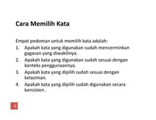 Cara Memilih Kata
Empat pedoman untuk memilih kata adalah:
1. Apakah kata yang digunakan sudah mencerminkan
gagasan yang diwakilinya.
2. Apakah kata yang digunakan sudah sesuai dengan2. Apakah kata yang digunakan sudah sesuai dengan
konteks penggunaannya.
3. Apakah kata yang dipilih sudah sesuai dengan
kelaziman.
4. Apakah kata yang dipilih sudah digunakan secara
konsisten .
6
 