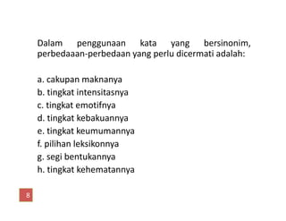 Dalam penggunaan kata yang bersinonim,
perbedaaan-perbedaan yang perlu dicermati adalah:
a. cakupan maknanya
b. tingkat intensitasnya
c. tingkat emotifnyac. tingkat emotifnya
d. tingkat kebakuannya
e. tingkat keumumannya
f. pilihan leksikonnya
g. segi bentukannya
h. tingkat kehematannya
8
 