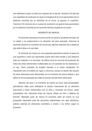son obtenidos al girar un área con respecto de un eje fijo. Teorema I El área de
una superficie de revolución es igual a la longitud de la curva generadora por la
distancia recorrida por el centroide de la curva, al generar la superficie.
Teorema II El volumen de un cuerpo de revolución es igual al área generadora
por la distancia recorrida por el centroide del área al generar el cuerpo.
MOMENTO DE INERCIA
El centroide representa el punto donde se ubica la resultante del peso de
un objeto y es proporcional a la ubicación del área asociada. Adicional al
centroide tenemos el momento de inercia que además depende de la distancia
que está el área a un eje dado.
El momento de inercia es una propiedad geométrica (similar al área) de
una superficie o área que representa cuanta área está situada y que distancia
está con respecto a un eje dado. Se define como la suma de los productos de
todas las áreas elementales multiplicadas por el cuadrado de las distancias a
un eje. Tiene unidades de longitud elevada a la cuatro (longitud4). Es
importante para el análisis de vigas y columnas, porque el diseño del tamaño
de estos elementos está relacionado con el momento de inercia debido a que
define la forma apropiada que debe la sección del elemento estructural.
Además del área y el momento de inercia se tiene otras propiedades
geométricas útiles para establecer la sección transversal de un elemento
estructural y están relacionados con el área y momento de inercia, estas
propiedades son: Momento Polar de Inercia, Radio de Giro y Módulo de
Sección. Momento polar de inercia El momento polar de inercia es una
propiedad importante para las secciones relacionadas con ejes cilíndricos,
polares además de elementos sometidos a torsión y se define según la
Ecuación
 