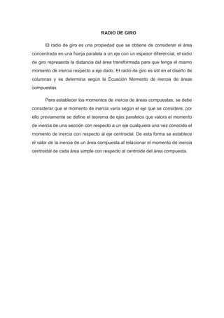 RADIO DE GIRO
El radio de giro es una propiedad que se obtiene de considerar el área
concentrada en una franja paralela a un eje con un espesor diferencial, el radio
de giro representa la distancia del área transformada para que tenga el mismo
momento de inercia respecto a eje dado. El radio de giro es útil en el diseño de
columnas y se determina según la Ecuación Momento de inercia de áreas
compuestas
Para establecer los momentos de inercia de áreas compuestas, se debe
considerar que el momento de inercia varía según el eje que se considere, por
ello previamente se define el teorema de ejes paralelos que valora el momento
de inercia de una sección con respecto a un eje cualquiera una vez conocido el
momento de inercia con respecto al eje centroidal. De esta forma se establece
el valor de la inercia de un área compuesta al relacionar el momento de inercia
centroidal de cada área simple con respecto al centroide del área compuesta.
 