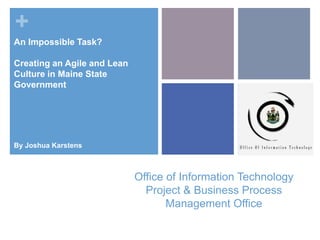+
Office of Information Technology
Project & Business Process
Management Office
An Impossible Task?
Creating an Agile and Lean
Culture in Maine State
Government
By Joshua Karstens
 