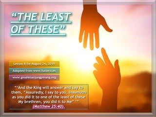“THE LEAST
OF THESE”
“‘And the King will answer and say to
them, “Assuredly, I say to you, inasmuch
as you did it to one of the least of these
My brethren, you did it to Me” ’”
(Matthew 25:40).
Lesson 8 for August 24, 2019
Adopted from www.fustero.es
www.gmahktanjungpinang.org
 
