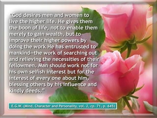 “God desires men and women to
live the higher life. He gives them
the boon of life, not to enable them
merely to gain wealth, but to
improve their higher powers by
doing the work He has entrusted to
mankind—the work of searching out
and relieving the necessities of their
fellowmen. Man should work not for
his own selfish interest but for the
interest of every one about him,
blessing others by his influence and
kindly deeds.”
E.G.W. (Mind, Character and Personality, vol. 2, cp. 71, p. 645)
 