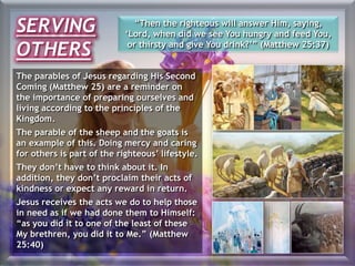 The parables of Jesus regarding His Second
Coming (Matthew 25) are a reminder on
the importance of preparing ourselves and
living according to the principles of the
Kingdom.
The parable of the sheep and the goats is
an example of this. Doing mercy and caring
for others is part of the righteous’ lifestyle.
They don’t have to think about it. In
addition, they don’t proclaim their acts of
kindness or expect any reward in return.
Jesus receives the acts we do to help those
in need as if we had done them to Himself:
“as you did it to one of the least of these
My brethren, you did it to Me.” (Matthew
25:40)
“Then the righteous will answer Him, saying,
‘Lord, when did we see You hungry and feed You,
or thirsty and give You drink?’” (Matthew 25:37)
SERVING
OTHERS
 