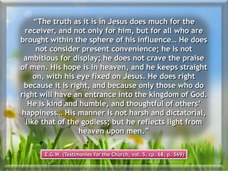 “The truth as it is in Jesus does much for the
receiver, and not only for him, but for all who are
brought within the sphere of his influence… He does
not consider present convenience; he is not
ambitious for display; he does not crave the praise
of men. His hope is in heaven, and he keeps straight
on, with his eye fixed on Jesus. He does right
because it is right, and because only those who do
right will have an entrance into the kingdom of God.
He is kind and humble, and thoughtful of others’
happiness… His manner is not harsh and dictatorial,
like that of the godless; but he reflects light from
heaven upon men.”
E.G.W. (Testimonies for the Church, vol. 5, cp. 68, p. 569)
 