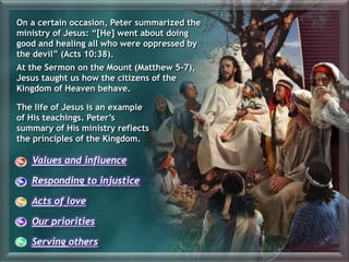 Values and influence
Responding to injustice
Acts of love
Our priorities
Serving others
On a certain occasion, Peter summarized the
ministry of Jesus: “[He] went about doing
good and healing all who were oppressed by
the devil” (Acts 10:38).
At the Sermon on the Mount (Matthew 5-7),
Jesus taught us how the citizens of the
Kingdom of Heaven behave.
The life of Jesus is an example
of His teachings. Peter’s
summary of His ministry reflects
the principles of the Kingdom.
 