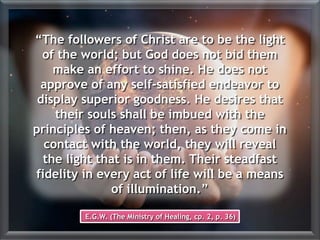 “The followers of Christ are to be the light
of the world; but God does not bid them
make an effort to shine. He does not
approve of any self-satisfied endeavor to
display superior goodness. He desires that
their souls shall be imbued with the
principles of heaven; then, as they come in
contact with the world, they will reveal
the light that is in them. Their steadfast
fidelity in every act of life will be a means
of illumination.”
E.G.W. (The Ministry of Healing, cp. 2, p. 36)
 
