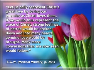 “Let us daily represent Christ’s
great love by loving our
enemies as Christ loves them.
If we would thus represent the
grace of Christ, strong feelings
of hatred would be broken
down and into many hearts
genuine love would be
brought. Many more
conversions than are now seen
would follow.”
E.G.W. (Medical Ministry, p. 254)
 