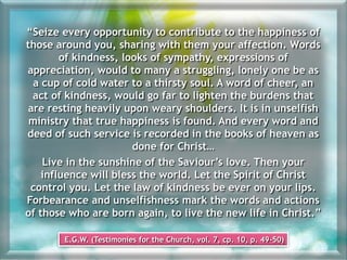“Seize every opportunity to contribute to the happiness of
those around you, sharing with them your affection. Words
of kindness, looks of sympathy, expressions of
appreciation, would to many a struggling, lonely one be as
a cup of cold water to a thirsty soul. A word of cheer, an
act of kindness, would go far to lighten the burdens that
are resting heavily upon weary shoulders. It is in unselfish
ministry that true happiness is found. And every word and
deed of such service is recorded in the books of heaven as
done for Christ…
Live in the sunshine of the Saviour’s love. Then your
influence will bless the world. Let the Spirit of Christ
control you. Let the law of kindness be ever on your lips.
Forbearance and unselfishness mark the words and actions
of those who are born again, to live the new life in Christ.”
E.G.W. (Testimonies for the Church, vol. 7, cp. 10, p. 49-50)
 