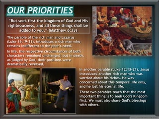 “But seek first the kingdom of God and His
righteousness, and all these things shall be
added to you.” (Matthew 6:33)
The parable of the rich man and Lazarus
(Luke 16:19-31), introduces a rich man who
remains indifferent to the poor’s need.
In life, the respective circumstances of both
characters remained unchanged; but in death,
as judged by God, their positions were
dramatically reversed.
OUR PRIORITIES
In another parable (Luke 12:13-21), Jesus
introduced another rich man who was
worried about his riches. He was
concerned about this temporal life only,
and he lost his eternal life.
These two parables teach that the most
important thing is to seek God’s Kingdom
first. We must also share God’s blessings
with others.
 