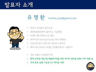 발표자 소개
유 명 환 funfun.yoo@gmail.com
• 엑세스 주식회사 연구소장
• 정부통합전산센터 클라우드 기술위원
• 미래부 SW 마에스트로 멘토
• 네이버 D2 Startup Factory 파트너(멘토)
• 오픈스택 한국 커뮤니티 네트워크 분과장
• 페이스북 [오픈소스포럼], [만물상(IoT)] 그룹지기
• 주로 서울시 구로동에 서식
• 현재 모바일 게임/앱 에뮬레이션을 위한 데이터 센터용 ARM 서버 개발 중
• 국내 최초 납땜 가능한 IoT 해커톤 개최
 