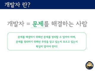 개발자 란?
개발자 = 문제를 해결하는 사람
문제를 해결하기 위해선 문제를 정의할 수 있어야 하며,
문제를 정의하기 위해선 무엇을 알고 있는지 모르고 있는지
확실히 알아야 한다!
 
