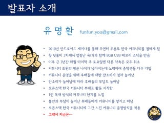 발표자 소개
유 명 환 funfun.yoo@gmail.com
• 2010년 안드로이드 세미나를 통해 우연히 우분투 한국 커뮤니티를 접하게 됨
• 첫 뒷풀이 3차에서 엄청난 욕(?)과 함께 8GB USB 메모리 스틱을 받음
• 이후 근 3년간 매월 마지막 주 토요일엔 다른 약속은 모두 취소
• 커뮤니티 회원의 평균 나이가 낮아지는데 노력하여 중학생들 다수 가입
• 커뮤니티 운영을 위해 후배들에 대한 잔소리가 점차 늘어남
• 잔소리가 늘어남에 따라 후배들의 부담도 늘어남
• 오픈스택 한국 커뮤니티 부대표 활동 시작함
• 1인 독재 방식의 커뮤니티 한계를 느낌
• 불만과 부담이 늘어난 후배들에게 커뮤니티를 맡기고 떠남
• 오픈스택 한국 커뮤니티에 그간 느낀 커뮤니티 운영방식을 적용
• 그래서 지금은…
 