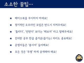 소소한 꿀팁…
★ 페이스북을 무시하지 마세요!
★ 정기적인 오프라인 모임은 반드시 지켜주세요!
★ ‘틀리다’, ‘안된다’ 보다는 ‘해보자’ 라고 말해주세요!
★ 진지한 공부 만큼 즐거운(즐기는) 자리도 중요해요!
★ 운영자들은 ‘봉사자’ 들이예요!
★ 모든 것은 ‘투명’ 하게 공개해야 해요!
 