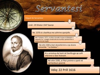 Miguel de Servantesi
Lindi : 29 Shtator 1547 Spanje

Ne 1570 ai u bashkua me ushtrine spanjolle.
Më 7 shtator, 1571, ai luftoi t kundër turqve në Betejën e
Lepantit, ku u plagos rëndë dhe ka humbur përdorimin e
dorës së tij të majtë.

Ne vitin 1583 ai beri doreshkrimin e nje drame
romantike “ La Galatea “.

Ai u arrestua dy herë në Sevilla gje qe solli
shkrimin e Don Kishotit .
Në vitin 1595, ai fitoi çmimin e parë në
një konkurs poemë.

Vdiq: 22 Prill 1616

 