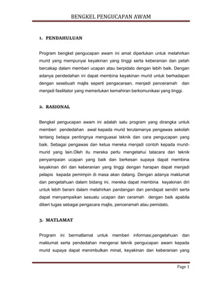 BENGKEL PENGUCAPAN AWAM
Page 1
1. PENDAHULUAN
Program bengkel pengucapan awam ini amat diperlukan untuk melahirkan
murid yang mempunyai keyakinan yang tinggi serta keberanian dan petah
bercakap dalam memberi ucapan atau berpidato dengan lebih baik. Dengan
adanya pendedahan ini dapat membina keyakinan murid untuk berhadapan
dengan sesebuah majlis seperti pengacaraan, menjadi penceramah dan
menjadi fasilitator yang memerlukan kemahiran berkomunikasi yang tinggi.
2. RASIONAL
Bengkel pengucapan awam ini adalah satu program yang dirangka untuk
memberi pendedahan awal kepada murid terutamanya pengawas sekolah
tentang betapa pentingnya menguasai teknik dan cara pengucapan yang
baik. Sebagai pengawas dan ketua mereka menjadi contoh kepada murid-
murid yang lain.Oleh itu mereka perlu mengetahui tatacara dan teknik
penyampaian ucapan yang baik dan berkesan supaya dapat membina
keyakinan diri dan keberanian yang tinggi dengan harapan dapat menjadi
pelapis kepada pemimpin di masa akan datang. Dengan adanya maklumat
dan pengetahuan dalam bidang ini, mereka dapat membina keyakinan diri
untuk lebih berani dalam melahirkan pandangan dan pendapat sendiri serta
dapat menyampaikan sesuatu ucapan dan ceramah dengan baik apabila
diberi tugas sebagai pengacara majlis, penceramah atau pemidato.
3. MATLAMAT
Program ini bermatlamat untuk memberi informasi,pengetahuan dan
maklumat serta pendedahan mengenai teknik pengucapan awam kepada
murid supaya dapat menimbulkan minat, keyakinan dan keberanian yang
 