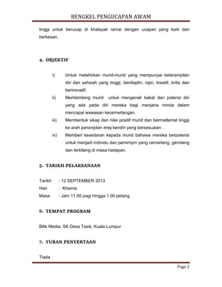 BENGKEL PENGUCAPAN AWAM
Page 2
tinggi untuk berucap di khalayak ramai dengan ucapan yang baik dan
berkesan.
4. OBJEKTIF
i) Untuk melahirkan murid-murid yang mempunyai keterampilan
diri dan sahsiah yang tinggi, berdisplin, rajin, kreatif, kritis dan
berinovatif.
ii) Membimbing murid untuk mengenali bakat dan potensi diri
yang ada pada diri mereka bagi menjana minda dalam
mencapai wawasan kecemerlangan.
iii) Membentuk sikap dan nilai positif murid dan bermatlamat tinggi
ke arah penonjolan imej kendiri yang bersesuaian .
iv) Memberi kesedaran kepada murid bahawa mereka berpotensi
untuk menjadi individu dan pemimpin yang cemerlang, gemilang
dan terbilang di masa hadapan.
5. TARIKH PELAKSANAAN
Tarikh : 12 SEPTEMBER 2013
Hari : Khamis
Masa : Jam 11.00 pagi hingga 1.00 petang
6. TEMPAT PROGRAM
Bilik Media, SK Desa Tasik, Kuala Lumpur
7. YURAN PENYERTAAN
Tiada
 
