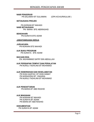 BENGKEL PENGUCAPAN AWAM
Page 4
NAIB PENGERUSI
PN SALAMAH BT SULAIMAN (GPK KO-KURIKULUM )
SETIAUSAHA PROJEK
PN NORAINI BT MAHADI
NAIB SETIAUSAHA
PN MARIA BTE ABDRASHID
BENDAHARI
PN SURAYA BTE ADAM
JAWATANKUASA KERJA
JURUACARA
PN NORAINI BTE MAHADI
AJK BUKU PROGRAM
PN SURAYA BTE ADAM
BACAAN DOA
EN. MUHAMMAD SAFRY BIN ABDULLAH
AJK PERSIAPAN TEMPAT DAN PERALATAN
PN NURUL FADHLINA BT MOHAMAD
AJK KEBERSIHAN DAN KESELAMATAN
PN WAN HAZIFAH BT WAN HAMAT
PN NORAZIZAH BT. ZAKARIA
PN NURUL FADHLINA BT MOHAMAD
AJK PENDAFTARAN
PN MARIA BT ABD RASHID
AJK MAKANAN
PN NORAINI BT MAHADI
PN SURAYA BT ADAM
PN MARIA BT ABD RASHID
DOKUMENTASI
PN SURAYA BT ADAM
 