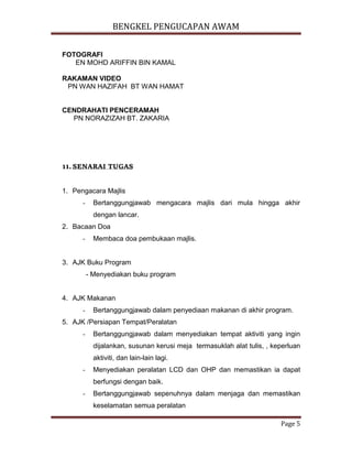 BENGKEL PENGUCAPAN AWAM
Page 5
FOTOGRAFI
EN MOHD ARIFFIN BIN KAMAL
RAKAMAN VIDEO
PN WAN HAZIFAH BT WAN HAMAT
CENDRAHATI PENCERAMAH
PN NORAZIZAH BT. ZAKARIA
11.SENARAI TUGAS
1. Pengacara Majlis
- Bertanggungjawab mengacara majlis dari mula hingga akhir
dengan lancar.
2. Bacaan Doa
- Membaca doa pembukaan majlis.
3. AJK Buku Program
- Menyediakan buku program
4. AJK Makanan
- Bertanggungjawab dalam penyediaan makanan di akhir program.
5. AJK /Persiapan Tempat/Peralatan
- Bertanggungjawab dalam menyediakan tempat aktiviti yang ingin
dijalankan, susunan kerusi meja termasuklah alat tulis, , keperluan
aktiviti, dan lain-lain lagi.
- Menyediakan peralatan LCD dan OHP dan memastikan ia dapat
berfungsi dengan baik.
- Bertanggungjawab sepenuhnya dalam menjaga dan memastikan
keselamatan semua peralatan
 