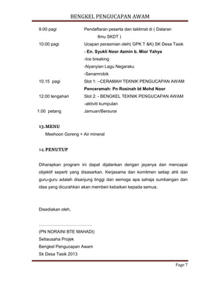 BENGKEL PENGUCAPAN AWAM
Page 7
9.00 pagi Pendaftaran peserta dan taklimat di ( Dataran
Ilmu SKDT )
10.00 pagi Ucapan perasmian oleh( GPK T &K) SK Desa Tasik
- En. Syukli Noor Azmin b. Mior Yahya
-Ice breaking
-Nyanyian Lagu Negaraku
-Senamrobik
10.15 pagi Slot 1: –CERAMAH TEKNIK PENGUCAPAN AWAM
Penceramah: Pn Rosinah bt Mohd Noor
12.00 tengahari Slot 2: - BENGKEL TEKNIK PENGUCAPAN AWAM
-aktiviti kumpulan
1.00 petang Jamuan/Bersurai
13.MENU
Meehoon Goreng + Air mineral
14.PENUTUP
Diharapkan program ini dapat dijalankan dengan jayanya dan mencapai
objektif seperti yang disasarkan. Kerjasama dan komitmen setiap ahli dan
guru-guru adalah disanjung tinggi dan semoga apa sahaja sumbangan dan
idea yang dicurahkan akan memberi kebaikan kepada semua.
Disediakan oleh,
……………………………….
(PN NORAINI BTE MAHADI)
Setiausaha Projek
Bengkel Pengucapan Awam
Sk Desa Tasik 2013
 