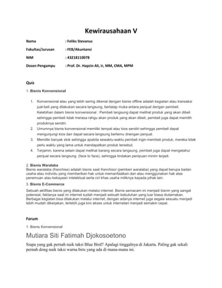 Kewirausahaan V
Nama : Feliks Stevanus
Fakultas/Jurusan : FEB/Akuntansi
NIM : 43218110078
Dosen Pengampu : Prof. Dr. Hapzin Ali, Ir, MM, CMA, MPM
Quiz
1. Bisnis Konvensional
1. Konvensional atau yang lebih sering dikenal dengan bisnis offline adalah kegiatan atau transaksi
jual-beli yang dilakukan secara langsung, bertatap muka antara penjual dengan pembeli.
Kelebihan dalam bisnis konvensional : Pembeli langsung dapat melihat produk yang akan dibeli
sehingga pembeli tidak merasa rahgu akan produk yang akan dibeli, pembeli juga dapat memilih
produknya sendiri.
2. Umumnya bisnis konvensional memiliki tempat atau kios sendiri sehingga pembeli dapat
mengunjungi kios dan dapat secara langsung bertemu dnengan penjual.
3. Memiliki banyak stok sehingga apabila sewaktu-waktu pembeli ingin membeli produk, mereka tidak
perlu waktu yang lama untuk mendapatkan produk tersebut.
4. Terjamin, karena selain dapat melihat barang secara langsung, pembeli juga dapat mengetahui
penjual secara langsung (face to face), sehingga tindakan penipuan minim terjadi.
2. Bisnis Waralaba
Bisnis waralaba (franchise) adalah bisnis saat franchisor (pemberi waralaba) yang dapat berupa badan
usaha atau individu yang memberikan hak untuk memanfaatkan dan atau menggunakan hak atas
penemuan atau kekayaan intelektual serta ciri khas usaha miliknya kepada pihak lain.
3. Bisnis E-Commerce
Sebuah aktifitas bisnis yang dilakukan melalui internet. Bisnis semacam ini menjadi bisnin yang sangat
potensial, faktanya saat ini internet sudah menjadi sebuah kebutuhan yang luar biasa diutamakan.
Berbagai kegiatan bisa dilakukan melalui internet, dengan adanya internet juga segala sesuatu menjadi
lebih mudah dikerjakan, terlebih juga kini akses untuk internetan menjadi semakin cepat.
Forum
1. Bisnis Konvensional
Mutiara Siti Fatimah Djokosoetono
Siapa yang gak pernah naik taksi Blue Bird? Apalagi tinggalnya di Jakarta. Paling gak sekali
pernah dong naik taksi warna biru yang ada di mana-mana ini.
 
