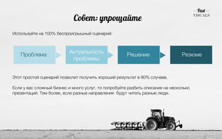 Совет: упрощайте 
Используйте на 100% беспроигрышный сценарий: 
Проблема Актуальность 
проблемы Решение Резюме 
Этот простой сценарий позволит получить хороший результат в 80% случаев. 
! 
Если у вас сложный бизнес и много услуг, то попробуйте разбить описание на несколько 
презентаций. Тем более, если разные направления будут читать разные люди. 
 
